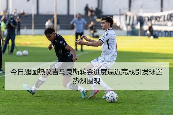 今日趣图热议吉马良斯转会进度逼近完成引发球迷热烈围观
