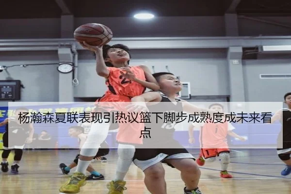 杨瀚森夏联表现引热议篮下脚步成熟度成未来看点
